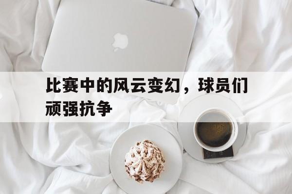 比赛中的风云变幻，球员们顽强抗争