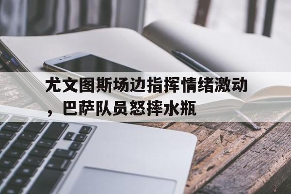 尤文图斯场边指挥情绪激动，巴萨队员怒摔水瓶尤文图斯和巴萨比赛时间